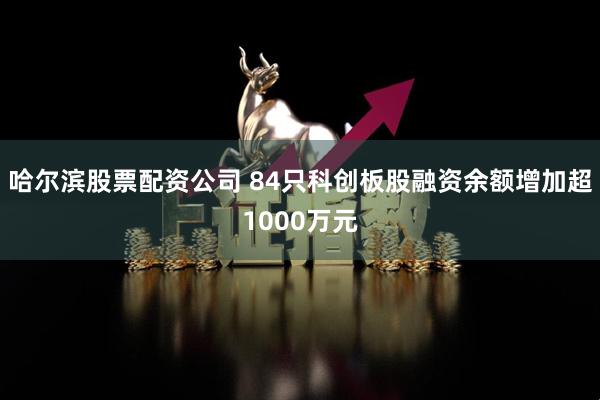 哈尔滨股票配资公司 84只科创板股融资余额增加超1000万元