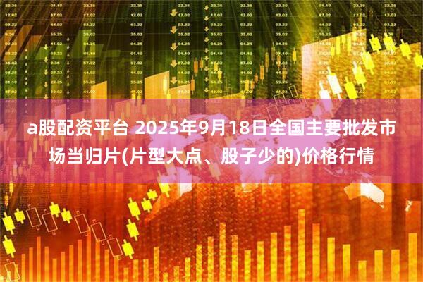 a股配资平台 2025年9月18日全国主要批发市场当归片(片型大点、股子少的)价格行情