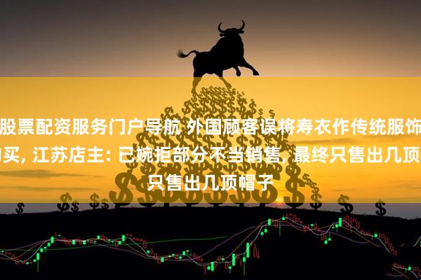 股票配资服务门户导航 外国顾客误将寿衣作传统服饰欲购买, 江苏店主: 已婉拒部分不当销售, 最终只售出几顶帽子