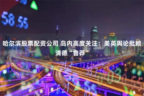 哈尔滨股票配资公司 岛内高度关注：美英舆论批赖清德“鲁莽”