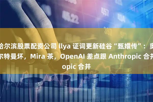 哈尔滨股票配资公司 llya 证词更新硅谷“甄嬛传”：奥尔特曼坏，Mira 茶，OpenAI 差点跟 Anthropic 合并