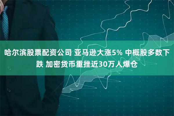 哈尔滨股票配资公司 亚马逊大涨5% 中概股多数下跌 加密货币重挫近30万人爆仓
