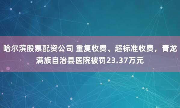 哈尔滨股票配资公司 重复收费、超标准收费，青龙满族自治县医院被罚23.37万元