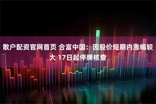 散户配资官网首页 合富中国：因股价短期内涨幅较大 17日起停牌核查