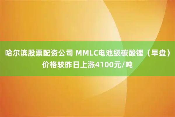 哈尔滨股票配资公司 MMLC电池级碳酸锂（早盘）价格较昨日上涨4100元/吨