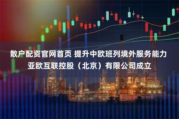 散户配资官网首页 提升中欧班列境外服务能力 亚欧互联控股（北京）有限公司成立