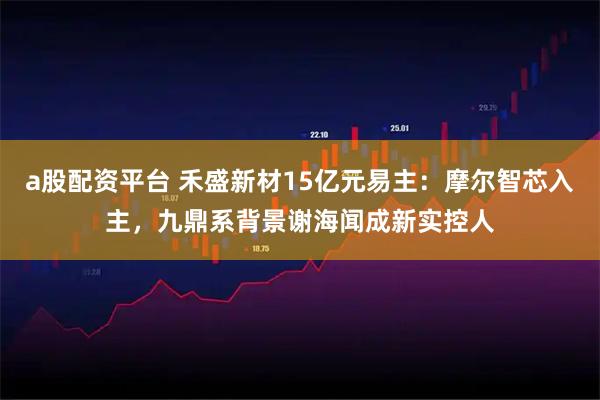 a股配资平台 禾盛新材15亿元易主：摩尔智芯入主，九鼎系背景谢海闻成新实控人