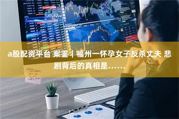 a股配资平台 案鉴｜福州一怀孕女子反杀丈夫 悲剧背后的真相是……