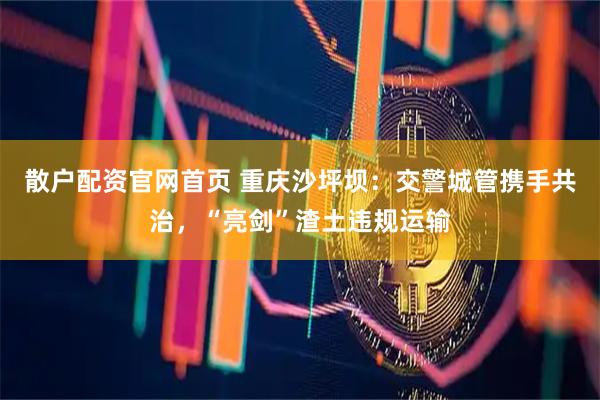 散户配资官网首页 重庆沙坪坝：交警城管携手共治，“亮剑”渣土违规运输