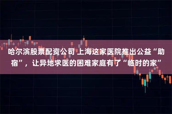 哈尔滨股票配资公司 上海这家医院推出公益“助宿”，让异地求医的困难家庭有了“临时的家”