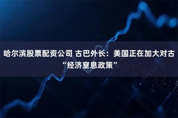 哈尔滨股票配资公司 古巴外长：美国正在加大对古“经济窒息政策”