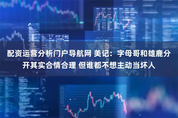 配资运营分析门户导航网 美记：字母哥和雄鹿分开其实合情合理 但谁都不想主动当坏人