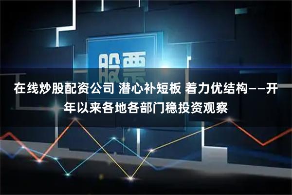 在线炒股配资公司 潜心补短板 着力优结构——开年以来各地各部门稳投资观察