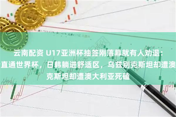 云南配资 U17亚洲杯抽签刚落幕就有人劝退：东道主沙特直通世界杯，日韩躺进舒适区，乌兹别克斯坦却遭澳大利亚死磕