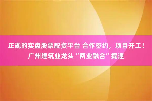 正规的实盘股票配资平台 合作签约，项目开工！广州建筑业龙头“两业融合”提速
