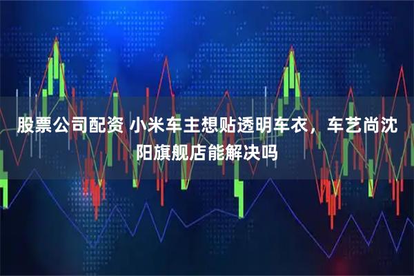 股票公司配资 小米车主想贴透明车衣，车艺尚沈阳旗舰店能解决吗