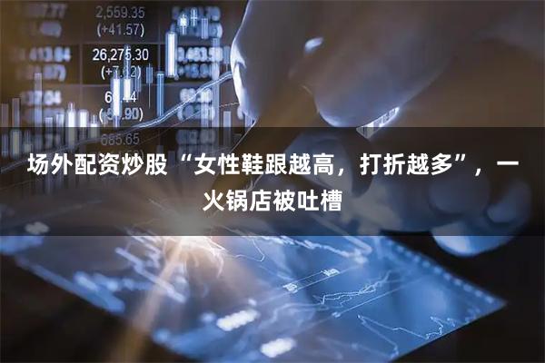 场外配资炒股 “女性鞋跟越高，打折越多”，一火锅店被吐槽