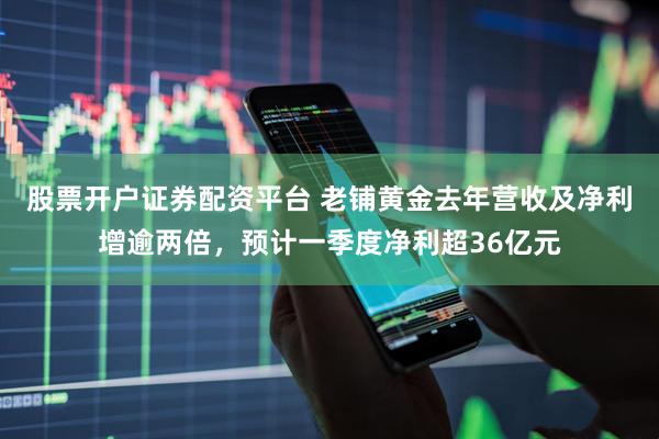 股票开户证券配资平台 老铺黄金去年营收及净利增逾两倍，预计一季度净利超36亿元