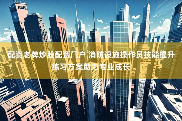 配资老牌炒股配资门户 消防设施操作员技能提升练习方案助力专业成长