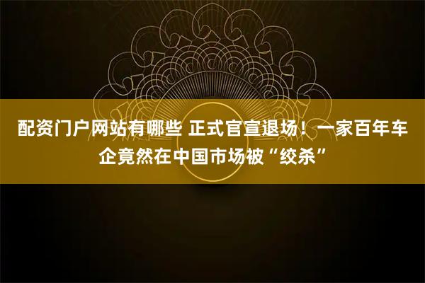 配资门户网站有哪些 正式官宣退场！一家百年车企竟然在中国市场被“绞杀”