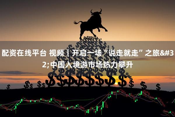 配资在线平台 视频｜开启一场“说走就走”之旅 中国入境游市场热力攀升