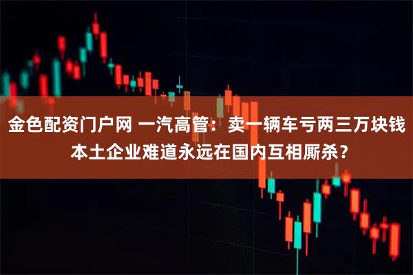 金色配资门户网 一汽高管：卖一辆车亏两三万块钱 本土企业难道永远在国内互相厮杀？