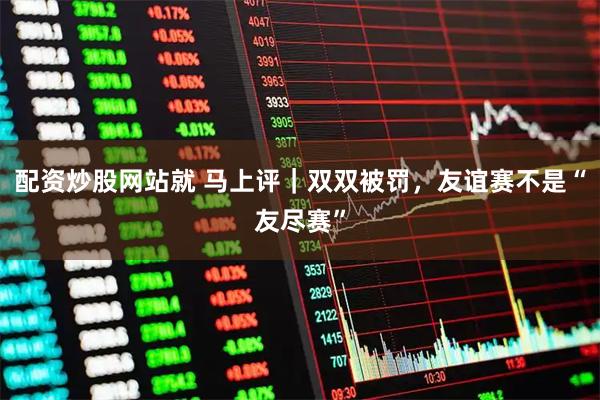 配资炒股网站就 马上评｜双双被罚，友谊赛不是“友尽赛”