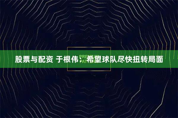 股票与配资 于根伟：希望球队尽快扭转局面