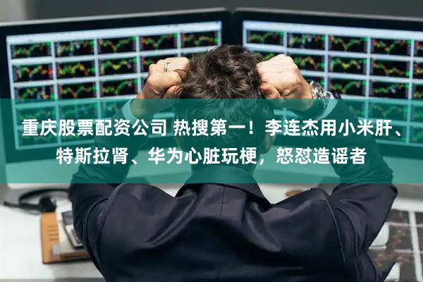 重庆股票配资公司 热搜第一！李连杰用小米肝、特斯拉肾、华为心脏玩梗，怒怼造谣者