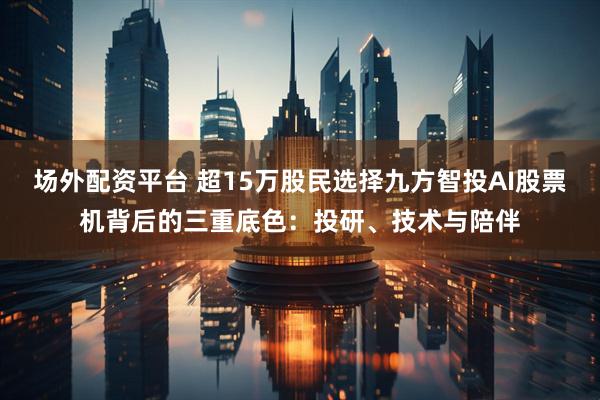 场外配资平台 超15万股民选择九方智投AI股票机背后的三重底色：投研、技术与陪伴