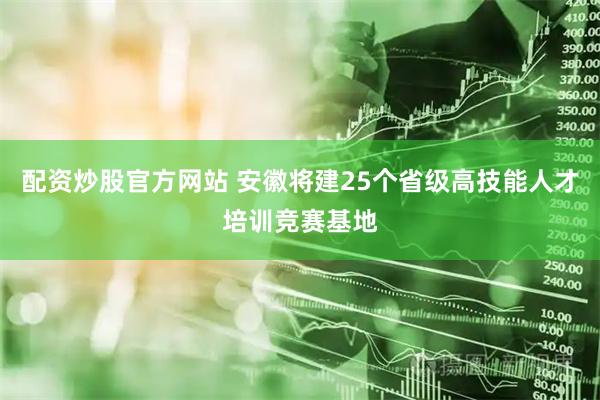 配资炒股官方网站 安徽将建25个省级高技能人才培训竞赛基地