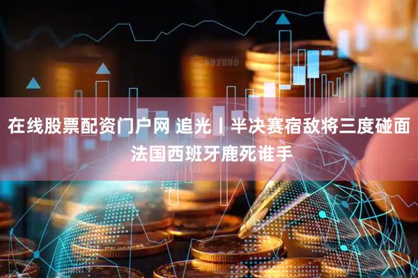 在线股票配资门户网 追光丨半决赛宿敌将三度碰面 法国西班牙鹿死谁手
